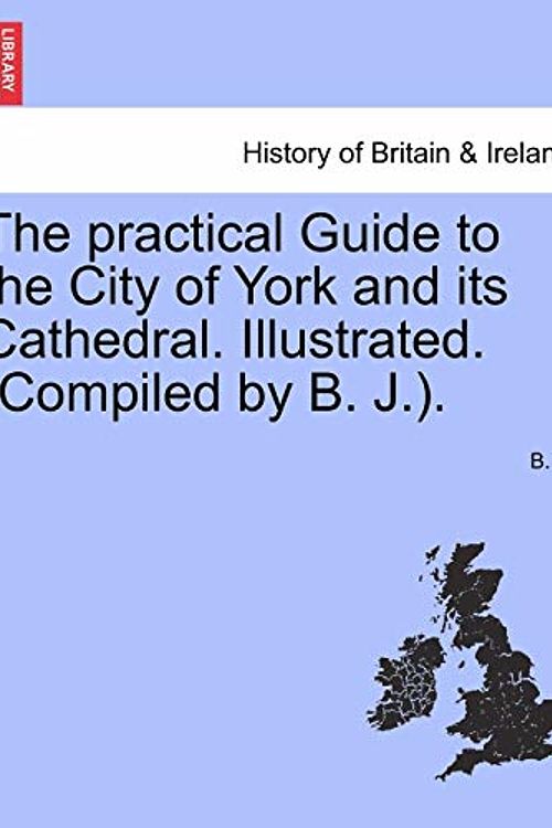 Cover Art for 9781241603144, The Practical Guide to the City of York and Its Cathedral. Illustrated. (Compiled by B. J.). by B J