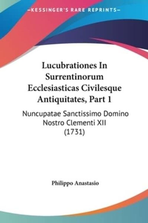 Cover Art for 9781161950540, Lucubrationes in Surrentinorum Ecclesiasticas Civilesque Antiquitates, Part 1: Nuncupatae Sanctissimo Domino Nostro Clementi XII (1731) by Philippo Anastasio