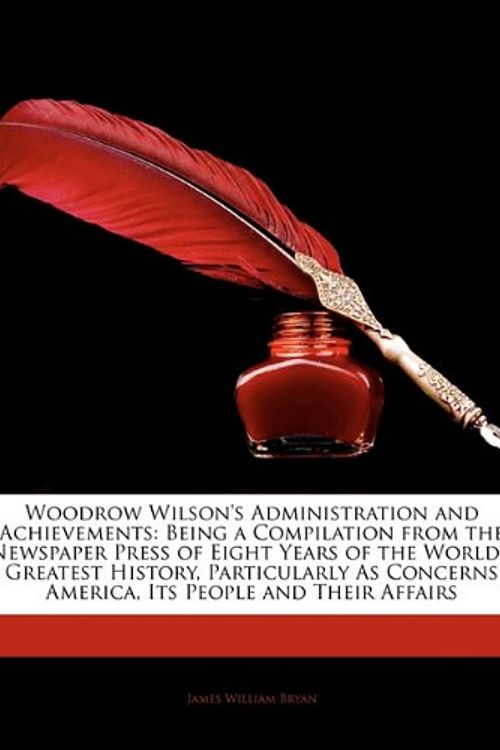 Cover Art for 9781144002181, Woodrow Wilson's Administration and Achievements: Being a Compilation from the Newspaper Press of Eight Years of the World's Greatest History, Particularly As Concerns America, Its People and Their Affairs by James William Bryan