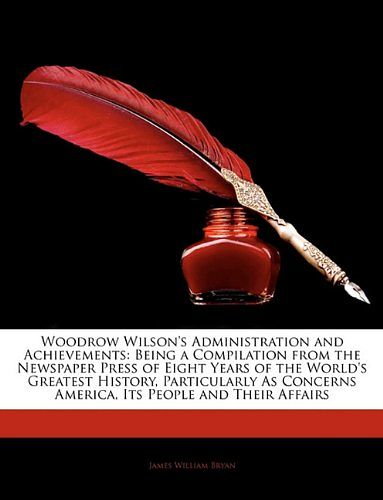 Cover Art for 9781144002181, Woodrow Wilson's Administration and Achievements: Being a Compilation from the Newspaper Press of Eight Years of the World's Greatest History, Particularly As Concerns America, Its People and Their Affairs by James William Bryan