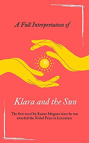 Cover Art for B09783KVNR, A Full Interpretation of Klara and the Sun: The first novel by Kazuo Ishiguro since he was awarded the Nobel Prize in Literature by Zhen Yang