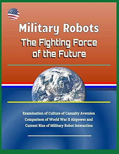 Cover Art for 9781729054611, Military Robots: The Fighting Force of the Future - Examination of Culture of Casualty Aversion, Comparison of World War II Airpower and Current Rise of Military Robot Interaction by U.S. Government
