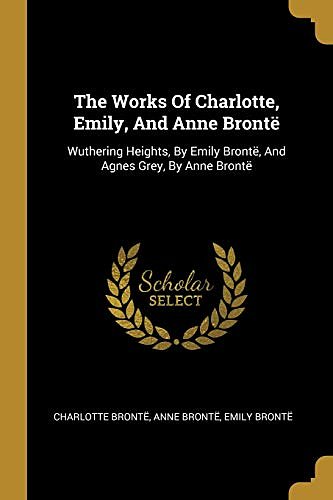 Cover Art for 9781011609451, The Works Of Charlotte, Emily, And Anne Brontë: Wuthering Heights, By Emily Brontë, And Agnes Grey, By Anne Brontë by Brontë, Charlotte, Brontë, Anne, Brontë, Emily