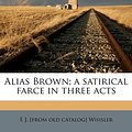 Cover Art for 9781174802980, Alias Brown; A Satirical Farce in Three Acts by E J. [from old catalog] Whisler